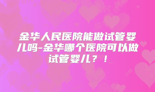 金华人民医院能做试管婴儿吗-金华哪个医院可以做试管婴儿？！