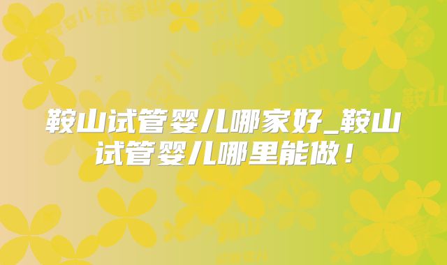 鞍山试管婴儿哪家好_鞍山试管婴儿哪里能做!