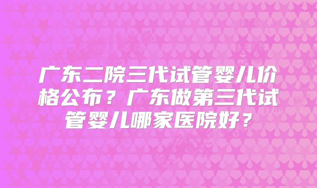 广东二院三代试管婴儿价格公布？广东做第三代试管婴儿哪家医院好？