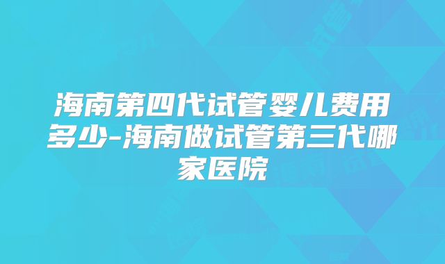 海南第四代试管婴儿费用多少-海南做试管第三代哪家医院