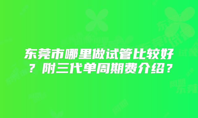 东莞市哪里做试管比较好？附三代单周期费介绍？