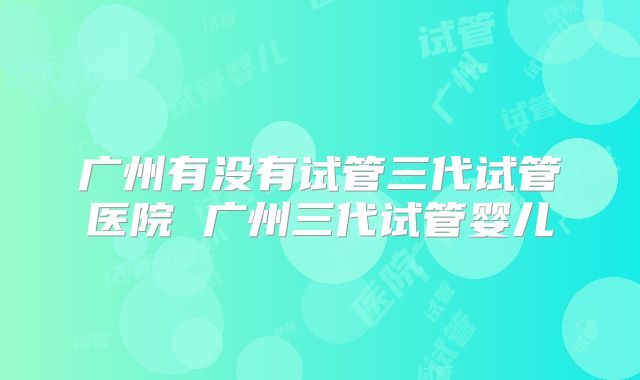 广州有没有试管三代试管医院 广州三代试管婴儿