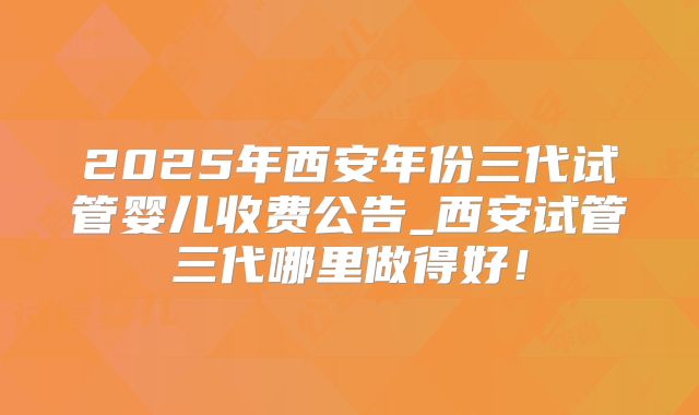 2025年西安年份三代试管婴儿收费公告_西安试管三代哪里做得好!