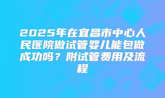 2025年在宜昌市中心人民医院做试管婴儿能包做成功吗？附试管费用及流程