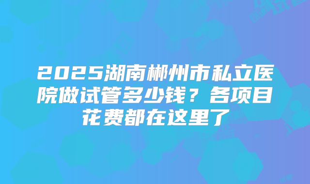 2025湖南郴州市私立医院做试管多少钱？各项目花费都在这里了