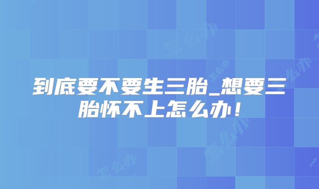 到底要不要生三胎_想要三胎怀不上怎么办！