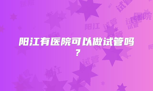 阳江有医院可以做试管吗?