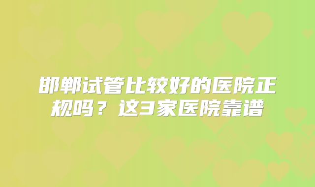 邯郸试管比较好的医院正规吗?这3家医院靠谱