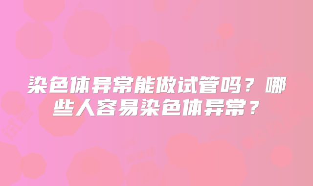 染色体异常能做试管吗?哪些人容易染色体异常?