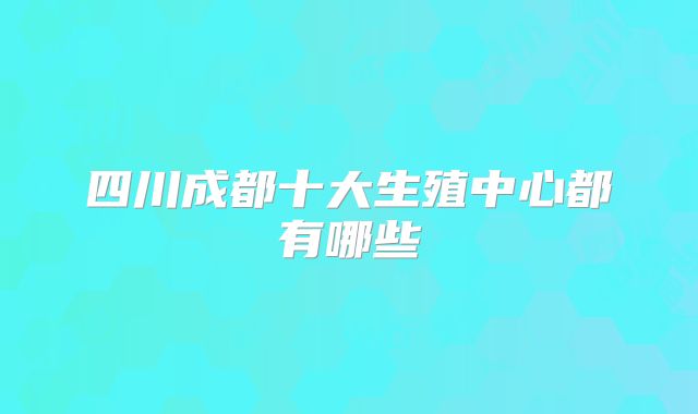 四川成都十大生殖中心都有哪些