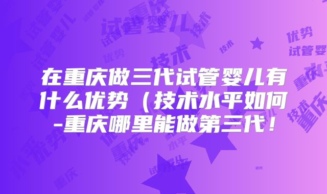 在重庆做三代试管婴儿有什么优势(技术水平如何-重庆哪里能做第三代!
