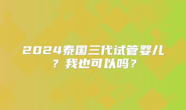 2024泰国三代试管婴儿？我也可以吗？