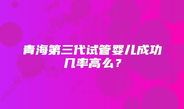 青海第三代试管婴儿成功几率高么?