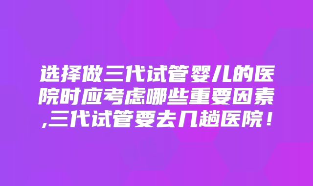 选择做三代试管婴儿的医院时应考虑哪些重要因素,三代试管要去几趟医院！