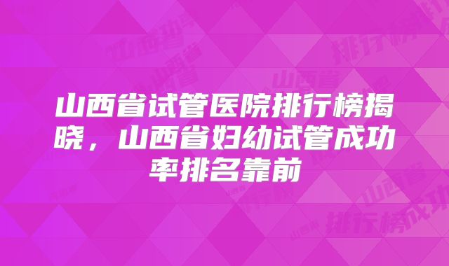 山西省试管医院排行榜揭晓，山西省妇幼试管成功率排名靠前