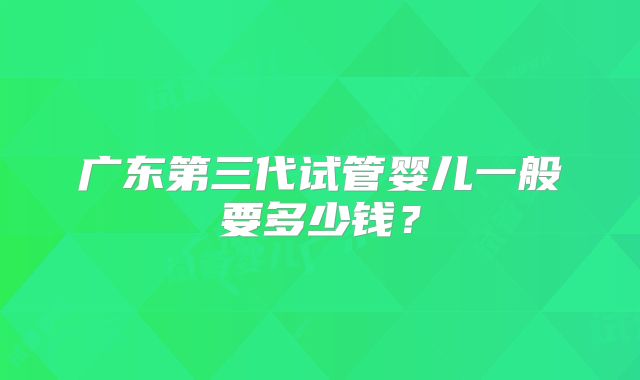 广东第三代试管婴儿一般要多少钱?