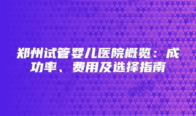 郑州试管婴儿医院概览:成功率、费用及选择指南