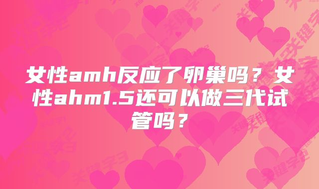 女性amh反应了卵巢吗?女性ahm1.5还可以做三代试管吗?