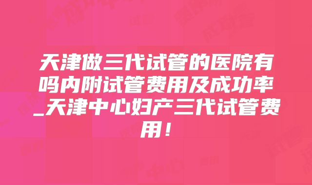 天津做三代试管的医院有吗内附试管费用及成功率_天津中心妇产三代试管费用!