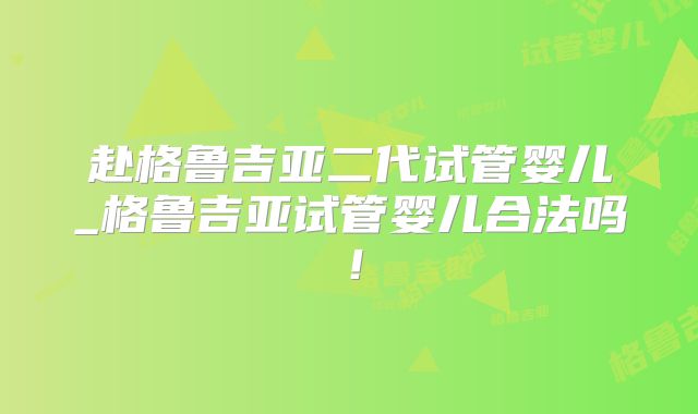 赴格鲁吉亚二代试管婴儿_格鲁吉亚试管婴儿合法吗！