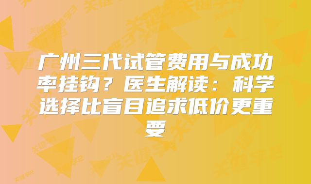 广州三代试管费用与成功率挂钩?医生解读:科学选择比盲目追求低价更重要