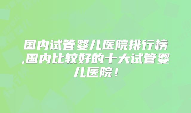 国内试管婴儿医院排行榜,国内比较好的十大试管婴儿医院！