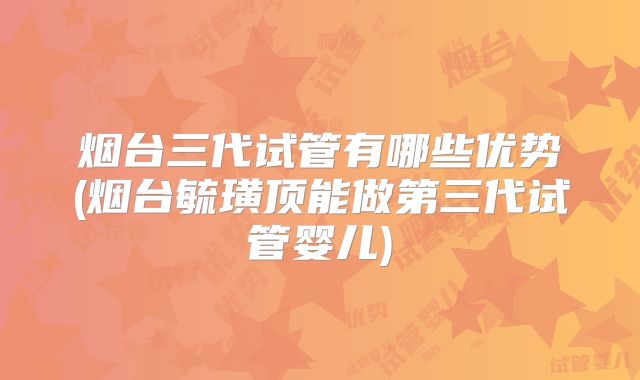 烟台三代试管有哪些优势(烟台毓璜顶能做第三代试管婴儿)