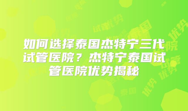 如何选择泰国杰特宁三代试管医院？杰特宁泰国试管医院优势揭秘