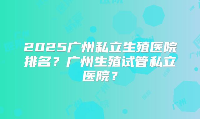 2025广州私立生殖医院排名？广州生殖试管私立医院？