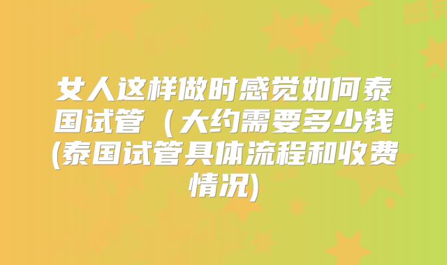 女人这样做时感觉如何泰国试管（大约需要多少钱(泰国试管具体流程和收费情况)