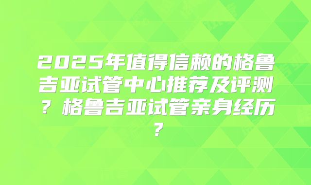 2025年值得信赖的格鲁吉亚试管中心推荐及评测？格鲁吉亚试管亲身经历？