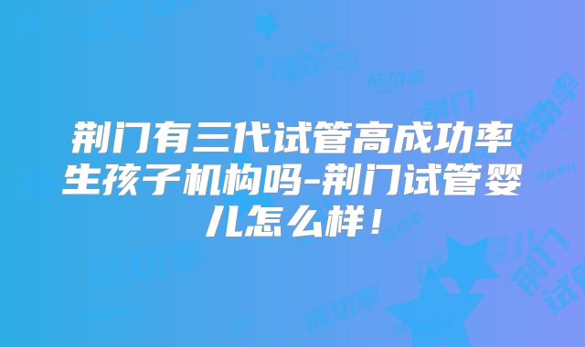 荆门有三代试管高成功率生孩子机构吗-荆门试管婴儿怎么样！