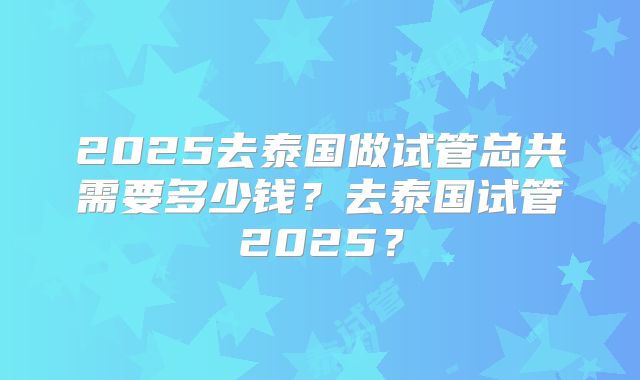 2025去泰国做试管总共需要多少钱？去泰国试管2025？