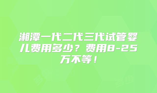 湘潭一代二代三代试管婴儿费用多少？费用8-25万不等！