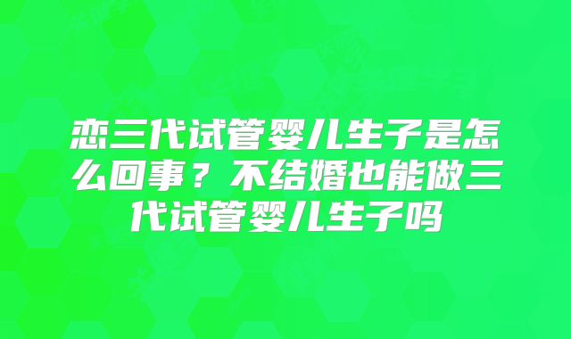 恋三代试管婴儿生子是怎么回事？不结婚也能做三代试管婴儿生子吗
