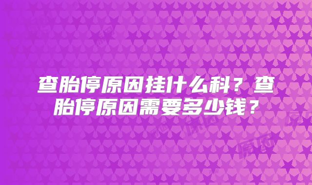 查胎停原因挂什么科?查胎停原因需要多少钱?