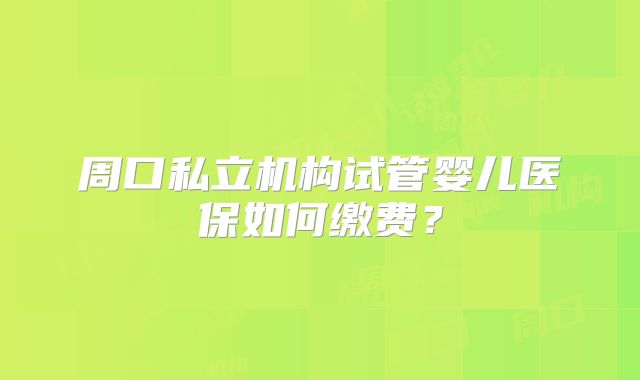 周口私立机构试管婴儿医保如何缴费?