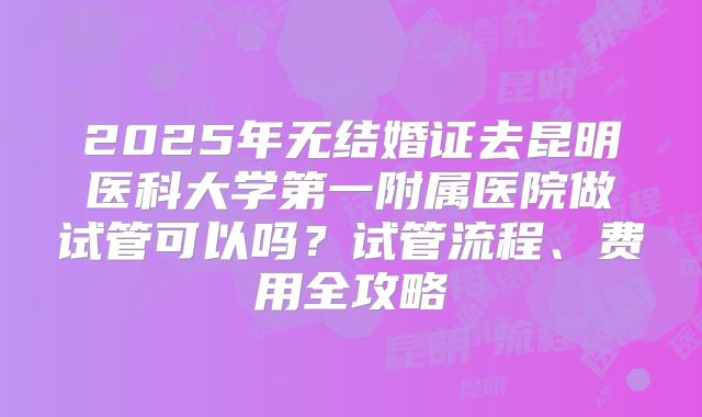 2025年无结婚证去昆明医科大学第一附属医院做试管可以吗？试管流程、费用全攻略