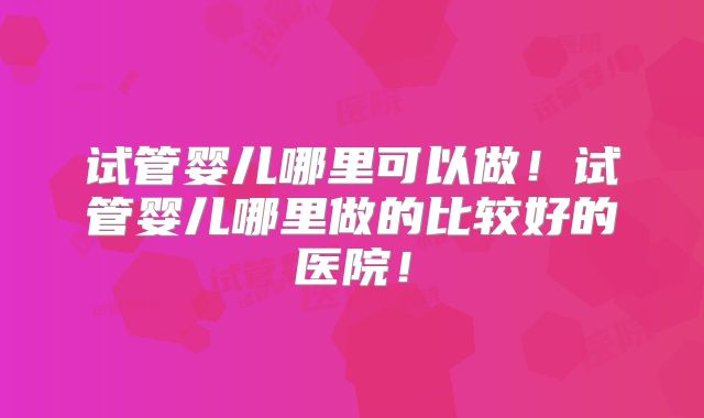 试管婴儿哪里可以做！试管婴儿哪里做的比较好的医院！