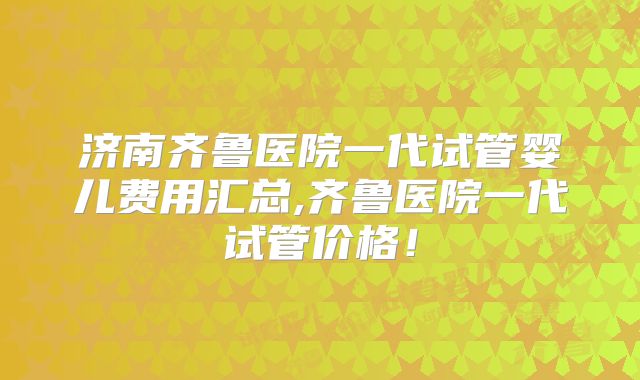 济南齐鲁医院一代试管婴儿费用汇总,齐鲁医院一代试管价格！