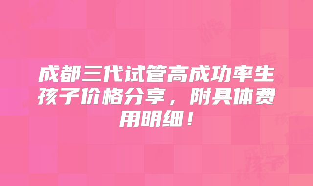 成都三代试管高成功率生孩子价格分享，附具体费用明细！