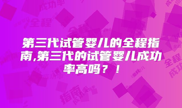 第三代试管婴儿的全程指南,第三代的试管婴儿成功率高吗?!