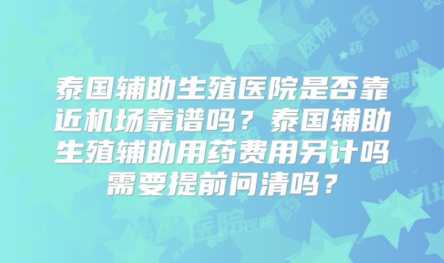泰国辅助生殖医院是否靠近机场靠谱吗？泰国辅助生殖辅助用药费用另计吗需要提前问清吗？