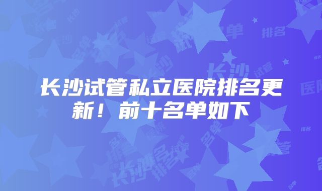 长沙试管私立医院排名更新！前十名单如下
