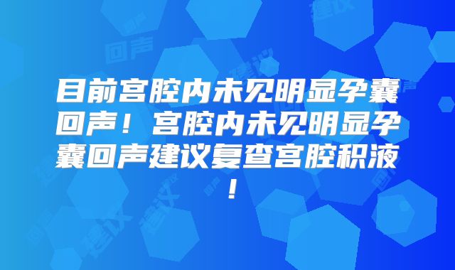 目前宫腔内未见明显孕囊回声！宫腔内未见明显孕囊回声建议复查宫腔积液！