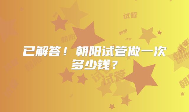 已解答!朝阳试管做一次多少钱?