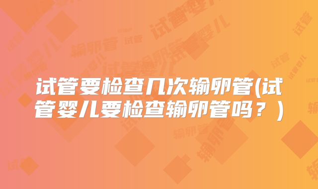 试管要检查几次输卵管(试管婴儿要检查输卵管吗？)