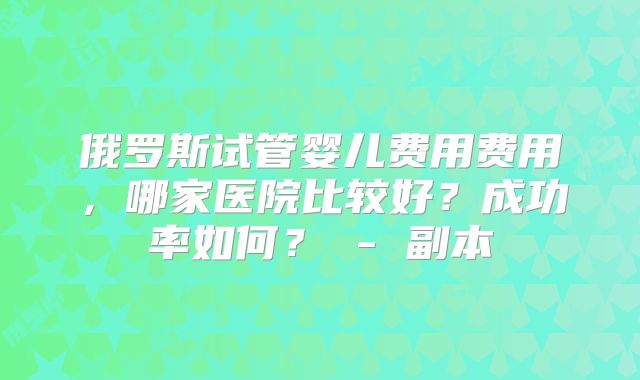 俄罗斯试管婴儿费用费用，哪家医院比较好？成功率如何？ - 副本