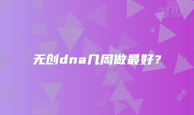 无创dna几周做最好？
