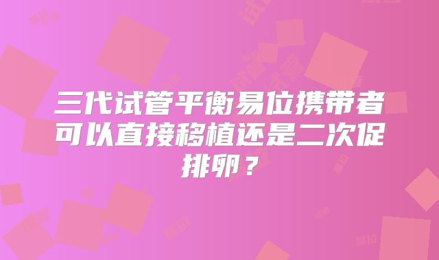 三代试管平衡易位携带者可以直接移植还是二次促排卵？